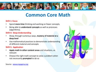Common Core Math
Shift 1: Focus
• Spend more time thinking and working on fewer concepts.
• Being able to understand concepts as well as processes
(algorithms).
Shift 4: Deep Understanding
• Show, through numerous ways, mastery of material at a
deep level
• Use mathematical practices to demonstrate understanding
of different material and concepts
Shift 5: Application
• Apply math in other content areas and situations, as
relevant
• Choose the right math concept to solve a problem when
not necessarily prompted to do so
Source: www.engageny.org
 