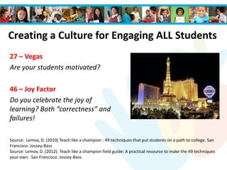 Creating a Culture for Engaging ALL Students
27 – Vegas
Are your students motivated?
46 – Joy Factor
Do you celebrate the joy of
learning? Both “correctness” and
failures!
Source: Lemov, D. (2010) Teach like a champion : 49 techniques that put students on a path to college. San
Francisco: Jossey-Bass
Source: Lemov, D. (2012). Teach like a champion field guide: A practical resource to make the 49 techniques
your own. San Francisco: Jossey-Bass.
 