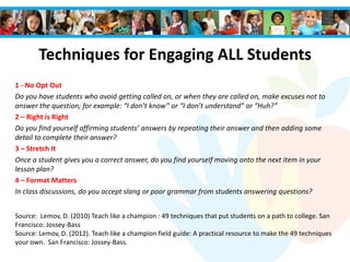 Techniques for Engaging ALL Students
1 - No Opt Out
Do you have students who avoid getting called on, or when they are called on, make excuses not to
answer the question; for example: “I don’t know” or “I don’t understand” or “Huh?”
2 – Right is Right
Do you find yourself affirming students’ answers by repeating their answer and then adding some
detail to complete their answer?
3 – Stretch It
Once a student gives you a correct answer, do you find yourself moving onto the next item in your
lesson plan?
4 – Format Matters
In class discussions, do you accept slang or poor grammar from students answering questions?
Source: Lemov, D. (2010) Teach like a champion : 49 techniques that put students on a path to college. San
Francisco: Jossey-Bass
Source: Lemov, D. (2012). Teach like a champion field guide: A practical resource to make the 49 techniques
your own. San Francisco: Jossey-Bass.
 
