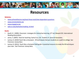 Resources
Websites
• www.achievethecore.org/steal-these-tools/text-dependent-questions
• www.corestandards.org
• www.engageny.org
• web.cn.edu/kwheeler/reading_lit.html
Books
• Buehl, D. (2009). Classroom strategies for interactive learning. (3rd ed.) Newark DE: International
Reading Association.
• Jones, F. (2007). Tools for teaching. Santa Cruz, CA: Frederic H. Jones & Associates.
• Lemov, D. (2010) Teach like a champion : 49 techniques that put students on a path to college. San
Francisco: Jossey-Bass
• Lemov, D. (2012). Teach like a champion field guide: A practical resource to make the 49 techniques
your own. San Francisco: Jossey-Bass.
23
 