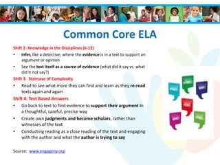 Common Core ELA
Shift 2: Knowledge in the Disciplines (6-12)
• Infer, like a detective, where the evidence is in a text to support an
argument or opinion
• See the text itself as a source of evidence (what did it say vs. what
did it not say?)
Shift 3: Staircase of Complexity
• Read to see what more they can find and learn as they re-read
texts again and again
Shift 4: Text Based Answers
• Go back to text to find evidence to support their argument in
a thoughtful, careful, precise way
• Create own judgments and become scholars, rather than
witnesses of the text
• Conducting reading as a close reading of the text and engaging
with the author and what the author is trying to say
Source: www.engageny.org
 