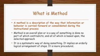 What is Method
• A method is a description of the way that information or
behavior is carried forward or consolidated during the
instructional process
• Method is an overall plan or is a way of something is done no
part of which contradicts, and all of which is based upon, the
selected approach
• It is a systematic way of doing something. It implies an orderly
logical arrangement of steps. It is more procedural.
 