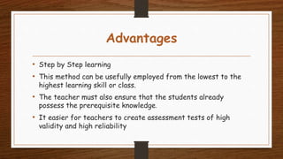 Advantages
• Step by Step learning
• This method can be usefully employed from the lowest to the
highest learning skill or class.
• The teacher must also ensure that the students already
possess the prerequisite knowledge.
• It easier for teachers to create assessment tests of high
validity and high reliability
 