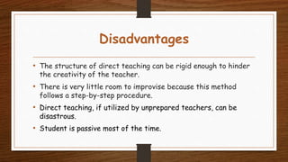 Disadvantages
• The structure of direct teaching can be rigid enough to hinder
the creativity of the teacher.
• There is very little room to improvise because this method
follows a step-by-step procedure.
• Direct teaching, if utilized by unprepared teachers, can be
disastrous.
• Student is passive most of the time.
 
