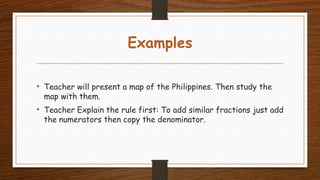 Examples
• Teacher will present a map of the Philippines. Then study the
map with them.
• Teacher Explain the rule first: To add similar fractions just add
the numerators then copy the denominator.
 