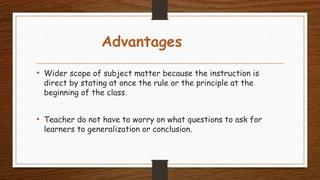 Advantages
• Wider scope of subject matter because the instruction is
direct by stating at once the rule or the principle at the
beginning of the class.
• Teacher do not have to worry on what questions to ask for
learners to generalization or conclusion.
 