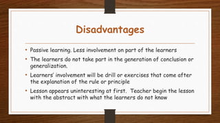 Disadvantages
• Passive learning. Less involvement on part of the learners
• The learners do not take part in the generation of conclusion or
generalization.
• Learners’ involvement will be drill or exercises that come after
the explanation of the rule or principle
• Lesson appears uninteresting at first. Teacher begin the lesson
with the abstract with what the learners do not know
 