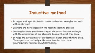 Inductive method
• It begins with specific details, concrete data and examples and ends
with an abstract
• Learners are more engaged in the teaching-learning process
• Learning becomes more interesting at the outset because we begin
with the experiences of our students. Begin with what they know.
• It helps the development of our learners’ higher order thinking skills.
To see patterns and analyze the same in order to arrive at
generalizations requires analytical thinking.
 