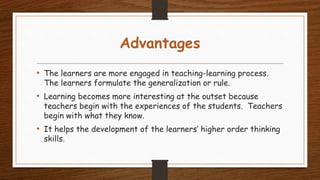 Advantages
• The learners are more engaged in teaching-learning process.
The learners formulate the generalization or rule.
• Learning becomes more interesting at the outset because
teachers begin with the experiences of the students. Teachers
begin with what they know.
• It helps the development of the learners’ higher order thinking
skills.
 
