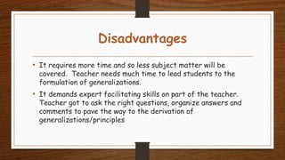 Disadvantages
• It requires more time and so less subject matter will be
covered. Teacher needs much time to lead students to the
formulation of generalizations.
• It demands expert facilitating skills on part of the teacher.
Teacher got to ask the right questions, organize answers and
comments to pave the way to the derivation of
generalizations/principles
 