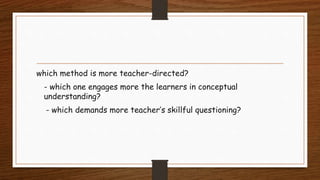 which method is more teacher-directed?
- which one engages more the learners in conceptual
understanding?
- which demands more teacher’s skillful questioning?
 
