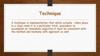Technique
A technique is implementation-that which actually takes place
in a class room.it is a particular trick, procedure to
accomplish an immediate objective.it must be consistent with
the method and harmony with approach as well
 