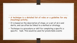 • A technique is a detailed list of rules or a guideline for any
(teaching) activity.
• It is based on the description of steps, or a set of do's and
don’ts, and can often be linked to a method or strategy.
• Technique is a procedure or skill for completing a specific a
specific task. This would be used for predictable events
 
