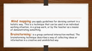 Mind mapping: you apply guidelines for devising content in a
holistic way. This is a technique that can be used in an individual
working situation, in a group work, or by the teacher as a means
of demonstrating something.
Brainstorming: is a group centered interaction method. The
brainstorming technique describes a way of collecting ideas or
information in a creative and uninhibited way
 