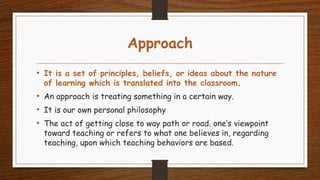 Approach
• It is a set of principles, beliefs, or ideas about the nature
of learning which is translated into the classroom.
• An approach is treating something in a certain way.
• It is our own personal philosophy
• The act of getting close to way path or road. one’s viewpoint
toward teaching or refers to what one believes in, regarding
teaching, upon which teaching behaviors are based.
 