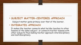 • SUBJECT MATTER-CENTERED APPROACH
Subject matter gains primacy over that of the learner.
• INTEGRATED APPROACH
It makes the teacher connects what he/she teaches to other
lessons of the same subject or connects his/her lessons with
other subjects thus making his/her approach interdisciplinary
and multidisciplinary.
 