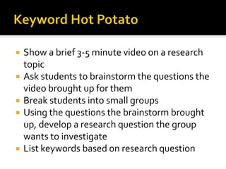    Show a brief 3-5 minute video on a research
    topic
   Ask students to brainstorm the questions the
    video brought up for them
   Break students into small groups
   Using the questions the brainstorm brought
    up, develop a research question the group
    wants to investigate
   List keywords based on research question
 