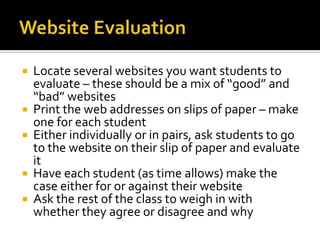    Locate several websites you want students to
    evaluate – these should be a mix of “good” and
    “bad” websites
   Print the web addresses on slips of paper – make
    one for each student
   Either individually or in pairs, ask students to go
    to the website on their slip of paper and evaluate
    it
   Have each student (as time allows) make the
    case either for or against their website
   Ask the rest of the class to weigh in with
    whether they agree or disagree and why
 