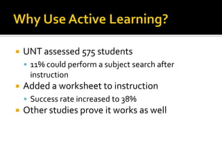    UNT assessed 575 students
     11% could perform a subject search after
     instruction
   Added a worksheet to instruction
     Success rate increased to 38%
   Other studies prove it works as well
 