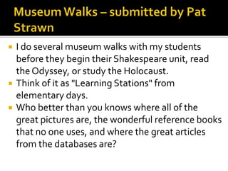    I do several museum walks with my students
    before they begin their Shakespeare unit, read
    the Odyssey, or study the Holocaust.
   Think of it as "Learning Stations" from
    elementary days.
   Who better than you knows where all of the
    great pictures are, the wonderful reference books
    that no one uses, and where the great articles
    from the databases are?
 