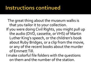The great thing about the museum walks is
   that you tailor it to your collection.
If you were doing Civil Rights, you might pull up
   the audio (DVD, cassette, or VHS) of Martin
   Luther King's speech, or the children's book
   about Ruby Bridges, or a clip from the movie,
   or any of the recent books about the murder
   of Emmett Till.
I make colorful file folders with the questions
   on them and the number of the station.
 