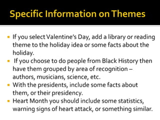    If you select Valentine’s Day, add a library or reading
    theme to the holiday idea or some facts about the
    holiday.
    If you choose to do people from Black History then
    have them grouped by area of recognition –
    authors, musicians, science, etc.
   With the presidents, include some facts about
    them, or their presidency.
   Heart Month you should include some statistics,
    warning signs of heart attack, or something similar.
 