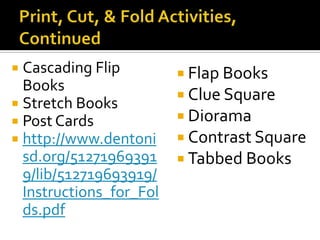  Cascading Flip          Flap Books
  Books
                          Clue Square
 Stretch Books
 Post Cards              Diorama
 http://www.dentoni      Contrast Square
  sd.org/51271969391      Tabbed Books
  9/lib/512719693919/
  Instructions_for_Fol
  ds.pdf
 