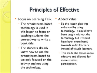 Principles of Effective  Focus on Learning Task The prometheam board technology is used in this lesson to focus on teaching students the correct way to write a book title.  The students already knew how to use the prometheam board so we only focused on the activity and not using the technology. Added Value So the lesson plan was enhanced by using technology,  It could have been taught without the technology but it would have been more based  towards audio learners, instead of visuals learners. This made the lesson more effective and allowed for more student participation. 
