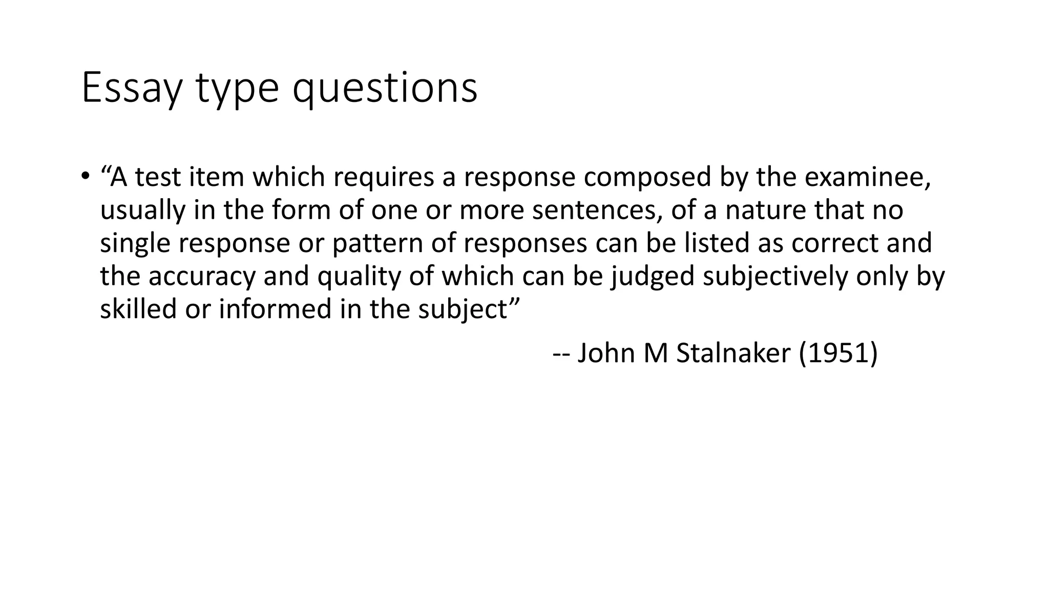 Essay type questions
• “A test item which requires a response composed by the examinee,
usually in the form of one or more sentences, of a nature that no
single response or pattern of responses can be listed as correct and
the accuracy and quality of which can be judged subjectively only by
skilled or informed in the subject”
-- John M Stalnaker (1951)
 