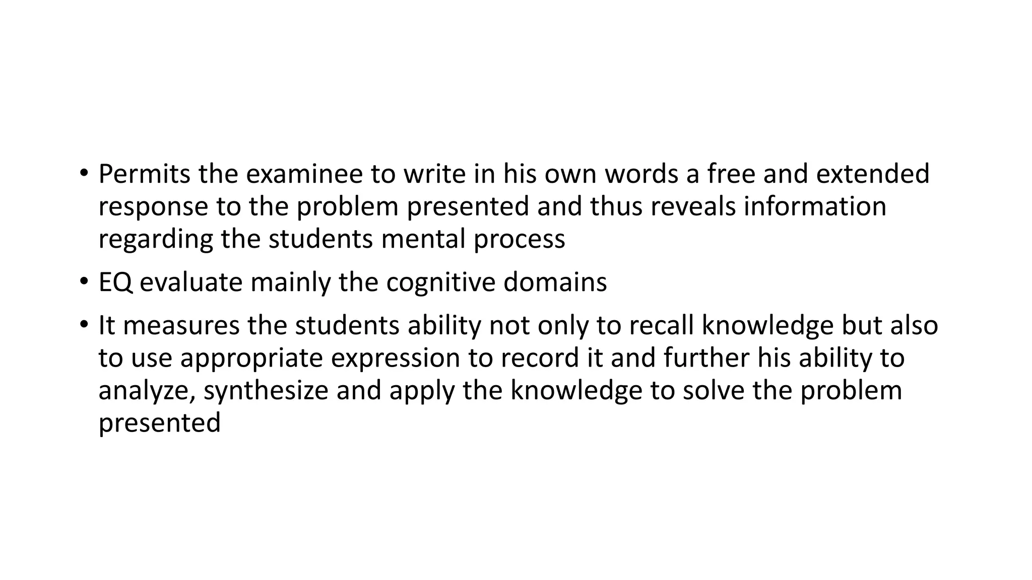 • Permits the examinee to write in his own words a free and extended
response to the problem presented and thus reveals information
regarding the students mental process
• EQ evaluate mainly the cognitive domains
• It measures the students ability not only to recall knowledge but also
to use appropriate expression to record it and further his ability to
analyze, synthesize and apply the knowledge to solve the problem
presented
 