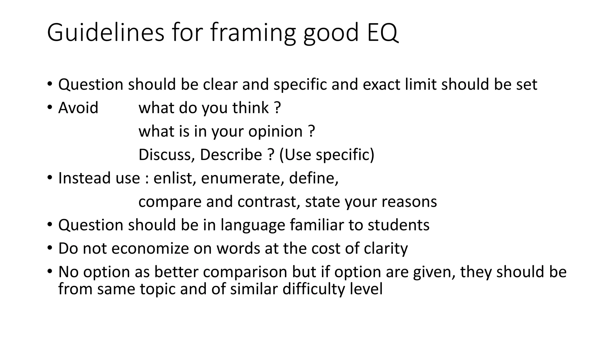Guidelines for framing good EQ
• Question should be clear and specific and exact limit should be set
• Avoid what do you think ?
what is in your opinion ?
Discuss, Describe ? (Use specific)
• Instead use : enlist, enumerate, define,
compare and contrast, state your reasons
• Question should be in language familiar to students
• Do not economize on words at the cost of clarity
• No option as better comparison but if option are given, they should be
from same topic and of similar difficulty level
 