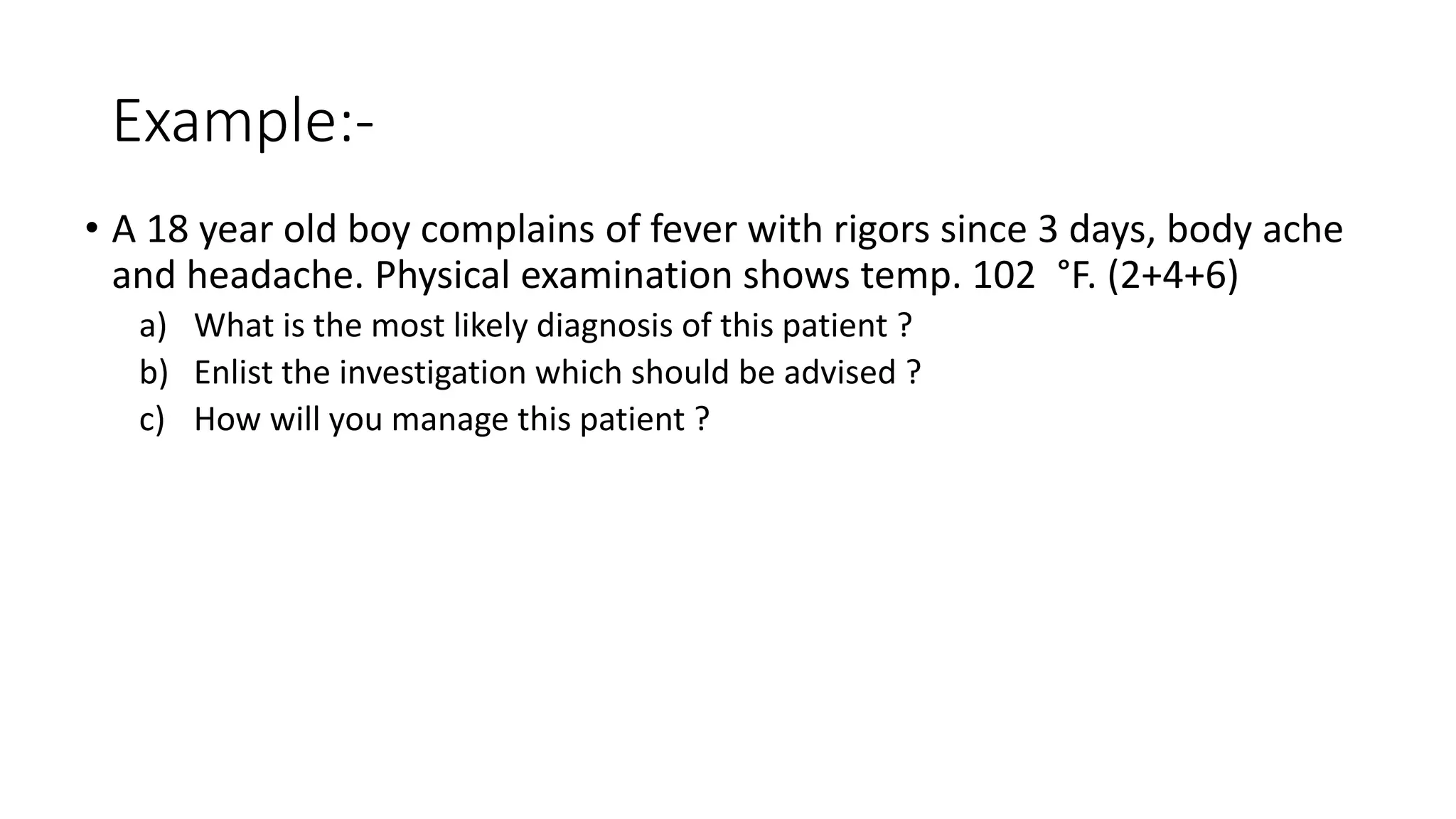 Example:-
• A 18 year old boy complains of fever with rigors since 3 days, body ache
and headache. Physical examination shows temp. 102 °F. (2+4+6)
a) What is the most likely diagnosis of this patient ?
b) Enlist the investigation which should be advised ?
c) How will you manage this patient ?
 