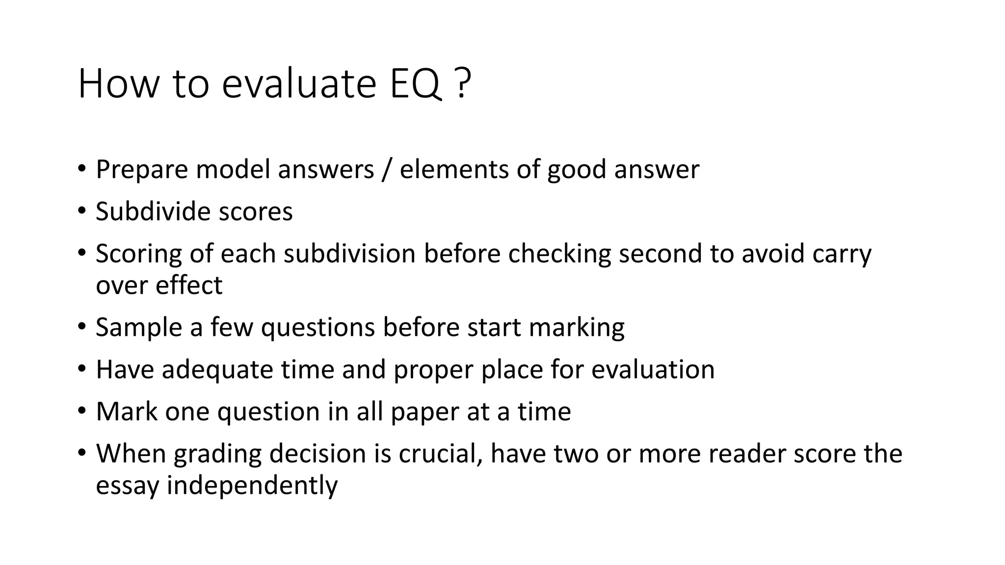 How to evaluate EQ ?
• Prepare model answers / elements of good answer
• Subdivide scores
• Scoring of each subdivision before checking second to avoid carry
over effect
• Sample a few questions before start marking
• Have adequate time and proper place for evaluation
• Mark one question in all paper at a time
• When grading decision is crucial, have two or more reader score the
essay independently
 