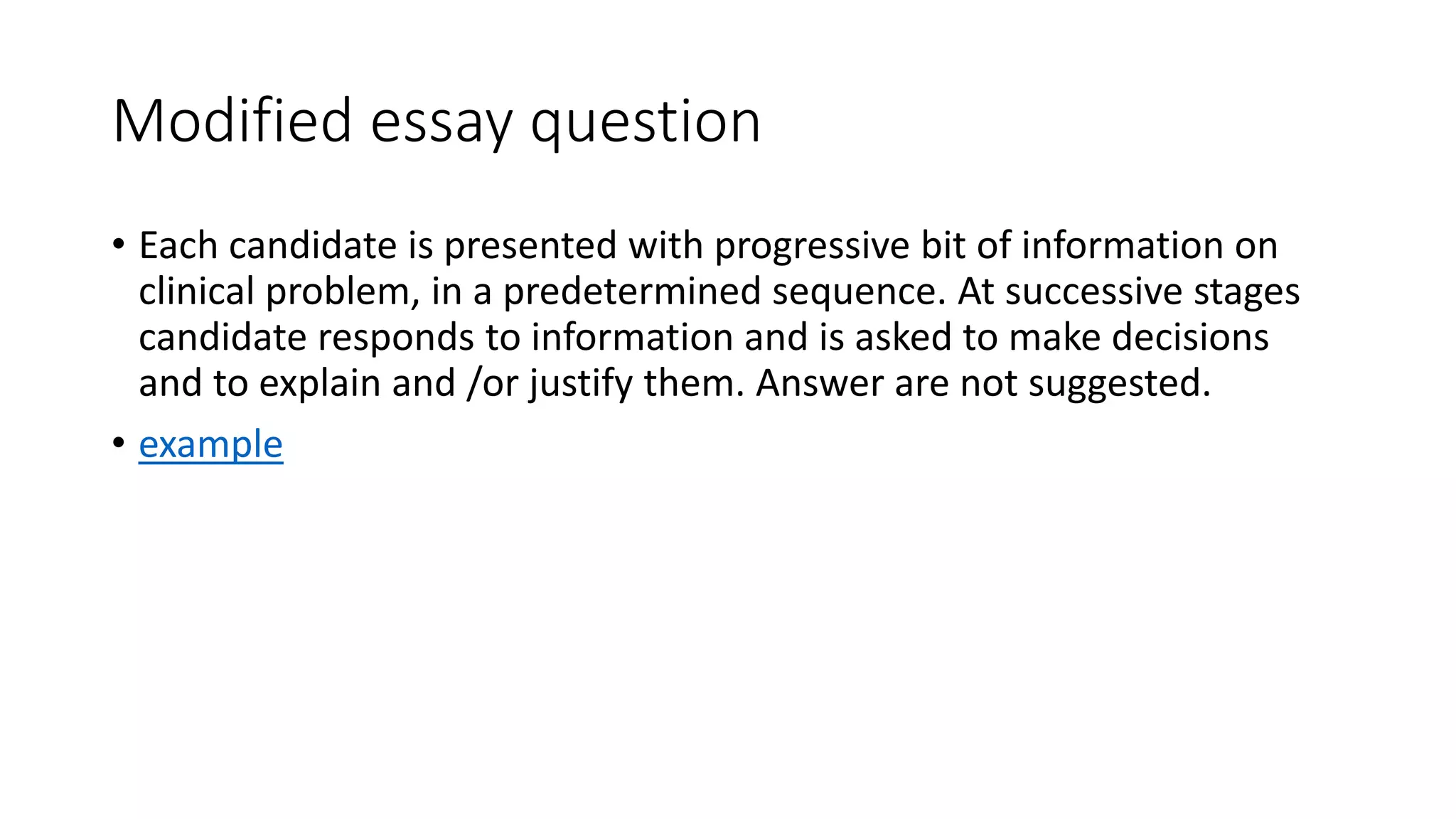 Modified essay question
• Each candidate is presented with progressive bit of information on
clinical problem, in a predetermined sequence. At successive stages
candidate responds to information and is asked to make decisions
and to explain and /or justify them. Answer are not suggested.
• example
 