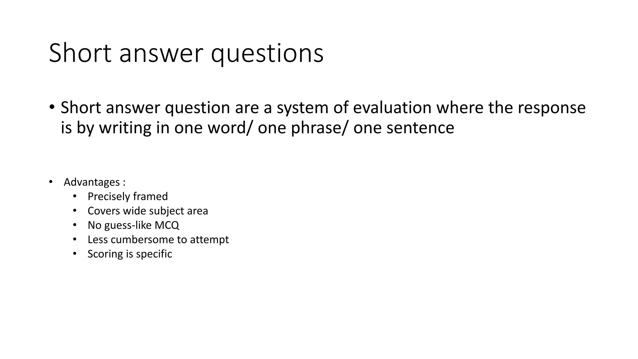 Short answer questions
• Short answer question are a system of evaluation where the response
is by writing in one word/ one phrase/ one sentence
• Advantages :
• Precisely framed
• Covers wide subject area
• No guess-like MCQ
• Less cumbersome to attempt
• Scoring is specific
 