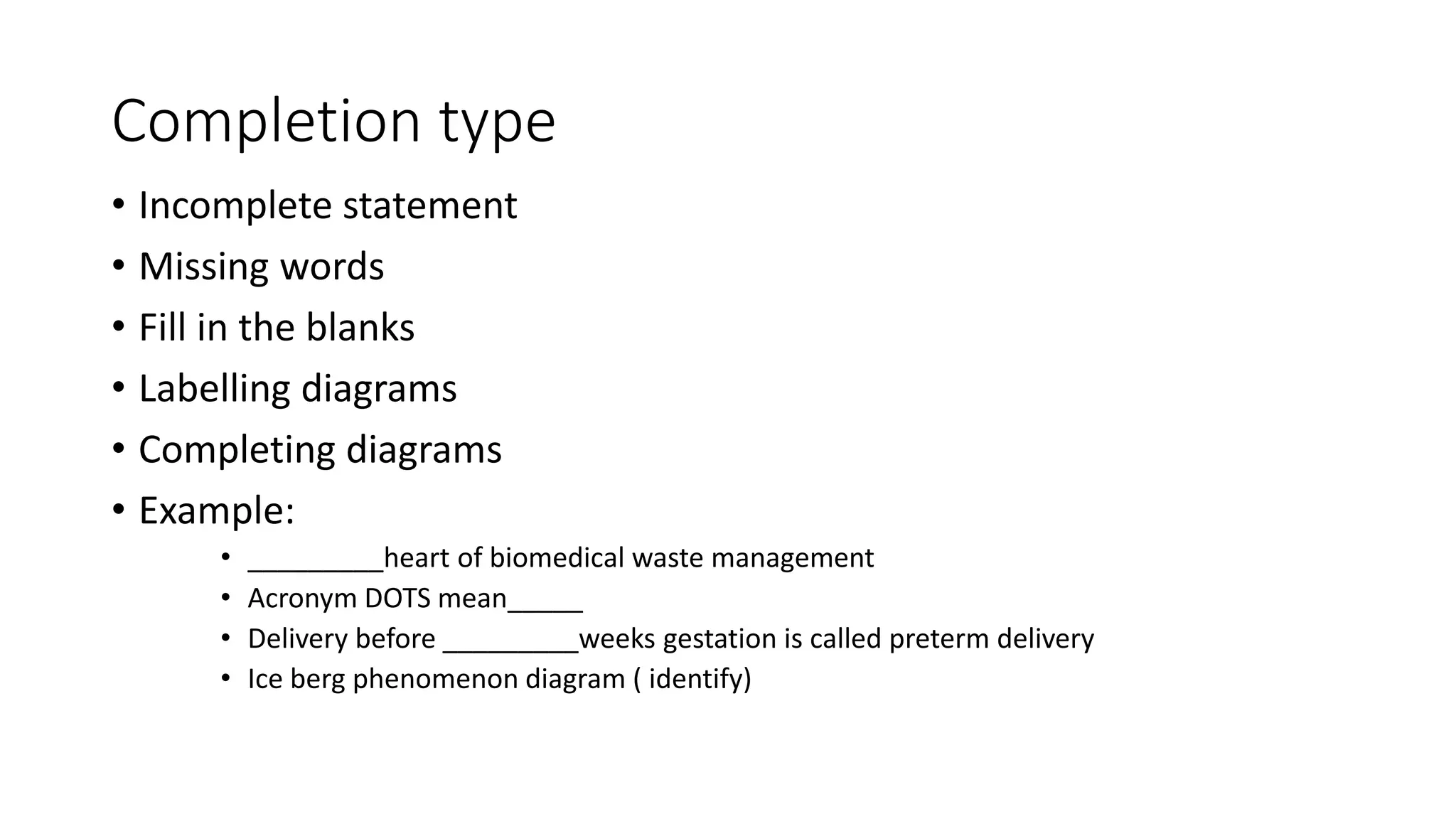 Completion type
• Incomplete statement
• Missing words
• Fill in the blanks
• Labelling diagrams
• Completing diagrams
• Example:
• _________heart of biomedical waste management
• Acronym DOTS mean_____
• Delivery before _________weeks gestation is called preterm delivery
• Ice berg phenomenon diagram ( identify)
 