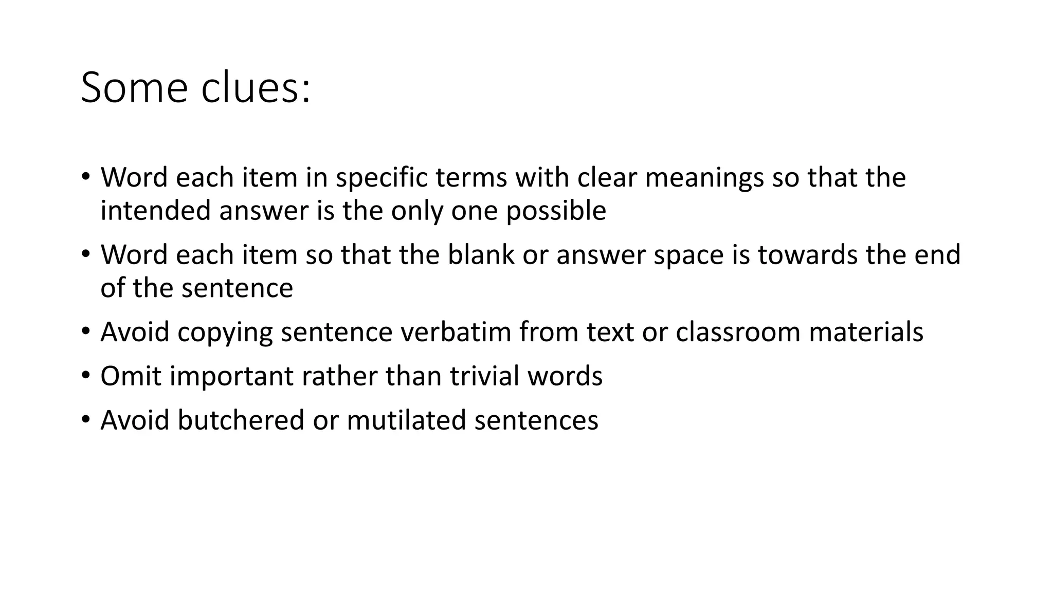 Some clues:
• Word each item in specific terms with clear meanings so that the
intended answer is the only one possible
• Word each item so that the blank or answer space is towards the end
of the sentence
• Avoid copying sentence verbatim from text or classroom materials
• Omit important rather than trivial words
• Avoid butchered or mutilated sentences
 
