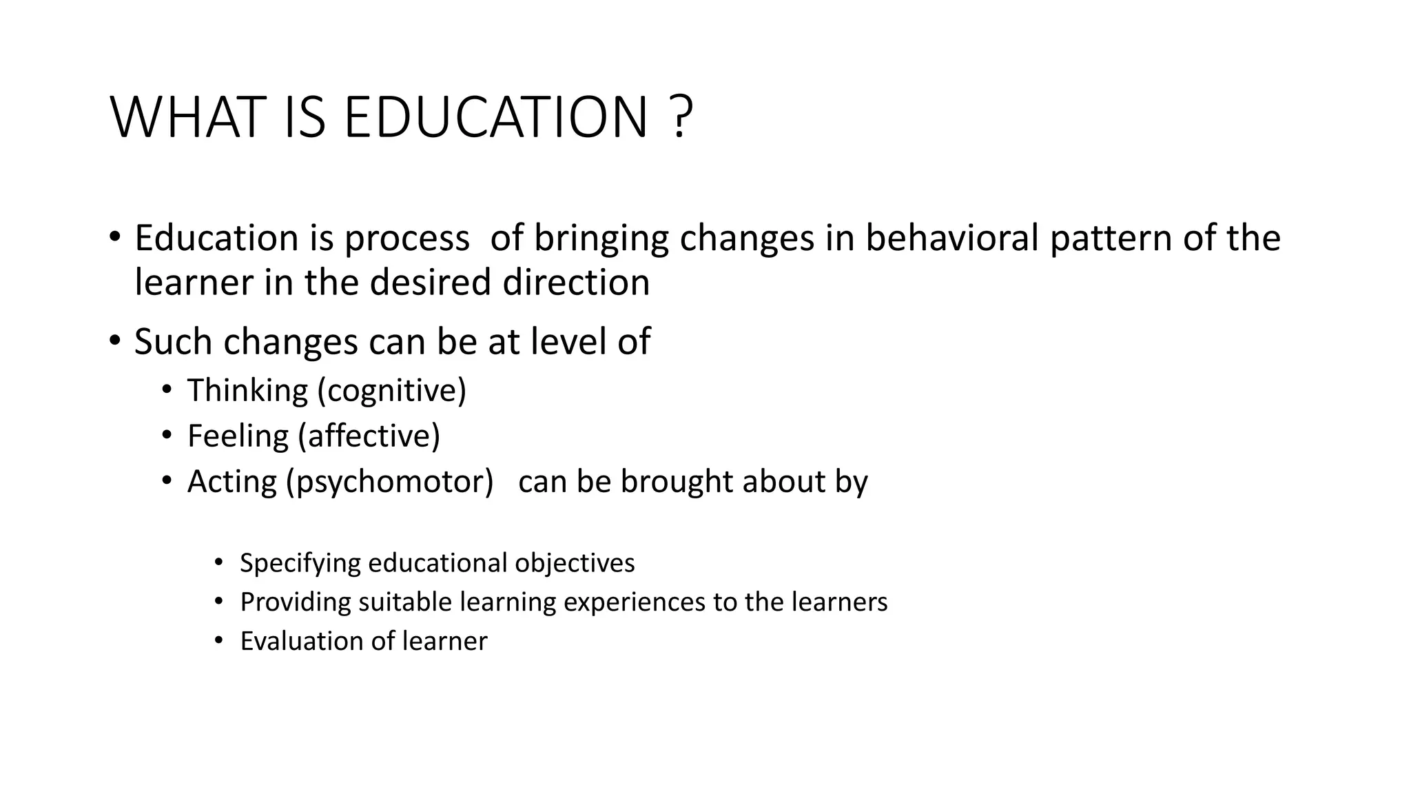 WHAT IS EDUCATION ?
• Education is process of bringing changes in behavioral pattern of the
learner in the desired direction
• Such changes can be at level of
• Thinking (cognitive)
• Feeling (affective)
• Acting (psychomotor) can be brought about by
• Specifying educational objectives
• Providing suitable learning experiences to the learners
• Evaluation of learner
 