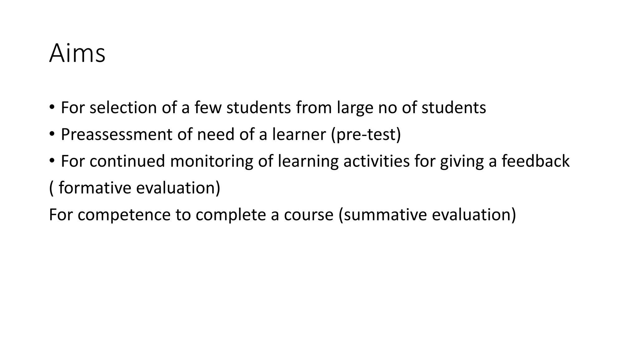Aims
• For selection of a few students from large no of students
• Preassessment of need of a learner (pre-test)
• For continued monitoring of learning activities for giving a feedback
( formative evaluation)
For competence to complete a course (summative evaluation)
 