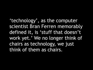 ‘technology’, as the computer
scientist Bran Ferren memorably
defined it, is ‘stuff that doesn’t
work yet.’ We no longer think of
chairs as technology, we just
think of them as chairs.
 