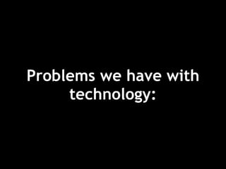 Problems we have with
technology:
 