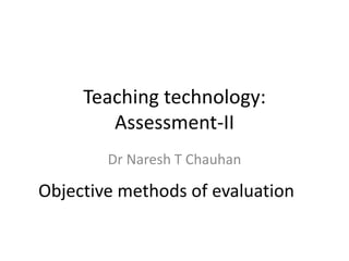 Teaching technology:
Assessment-II
Dr Naresh T Chauhan
Objective methods of evaluation
 