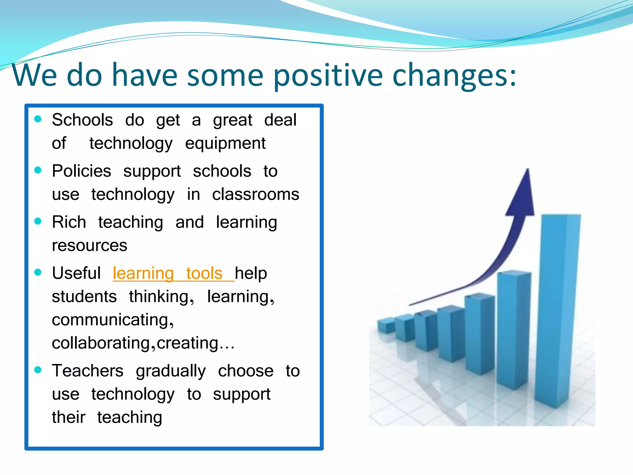 We do have some positive changes:
 Schools do get a great deal
of technology equipment
 Policies support schools to
use technology in classrooms
 Rich teaching and learning
resources
 Useful learning tools help
students thinking, learning,
communicating,
collaborating,creating…
 Teachers gradually choose to
use technology to support
their teaching
 