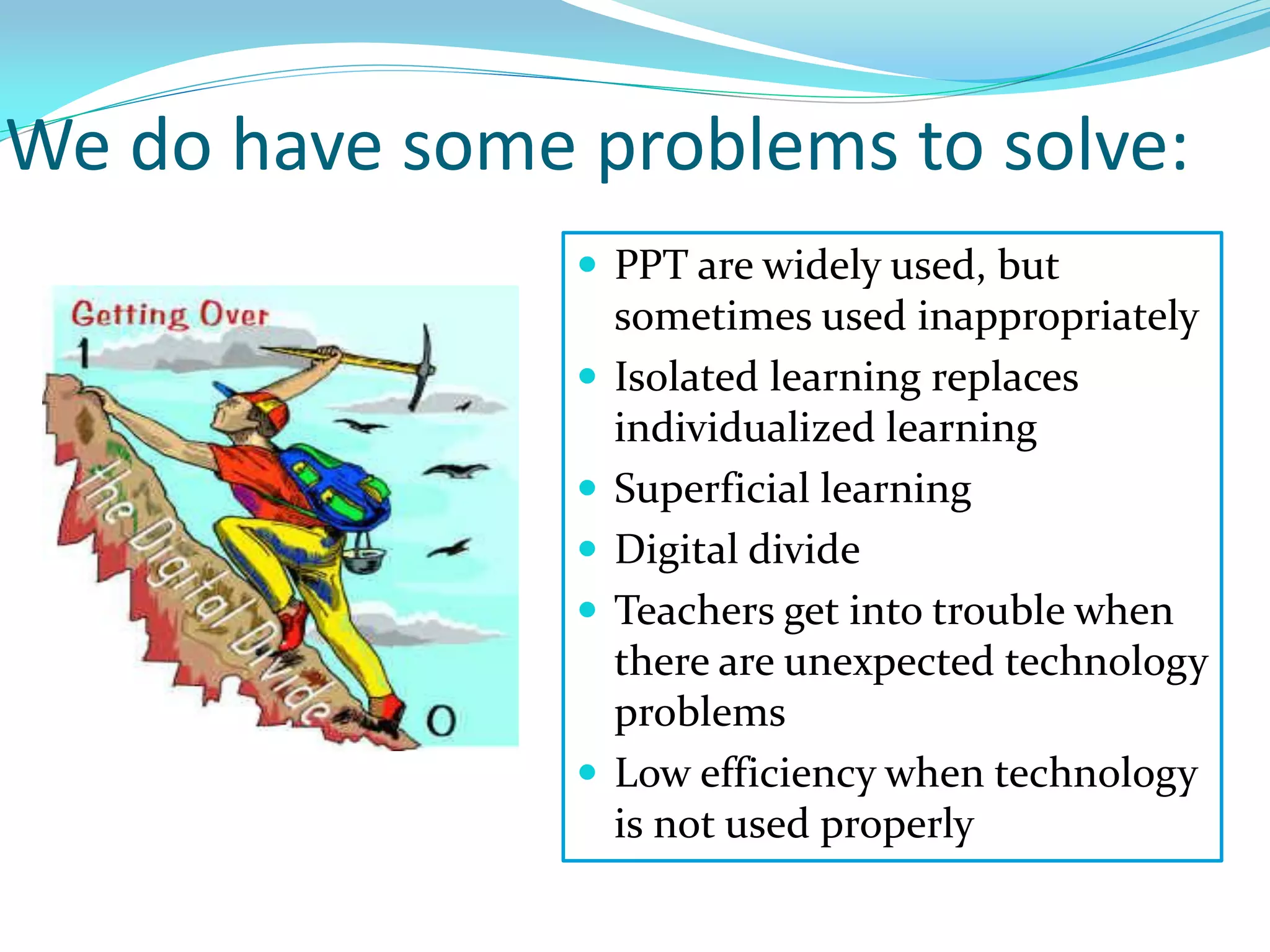 We do have some problems to solve:
 PPT are widely used, but
sometimes used inappropriately
 Isolated learning replaces
individualized learning
 Superficial learning
 Digital divide
 Teachers get into trouble when
there are unexpected technology
problems
 Low efficiency when technology
is not used properly
 