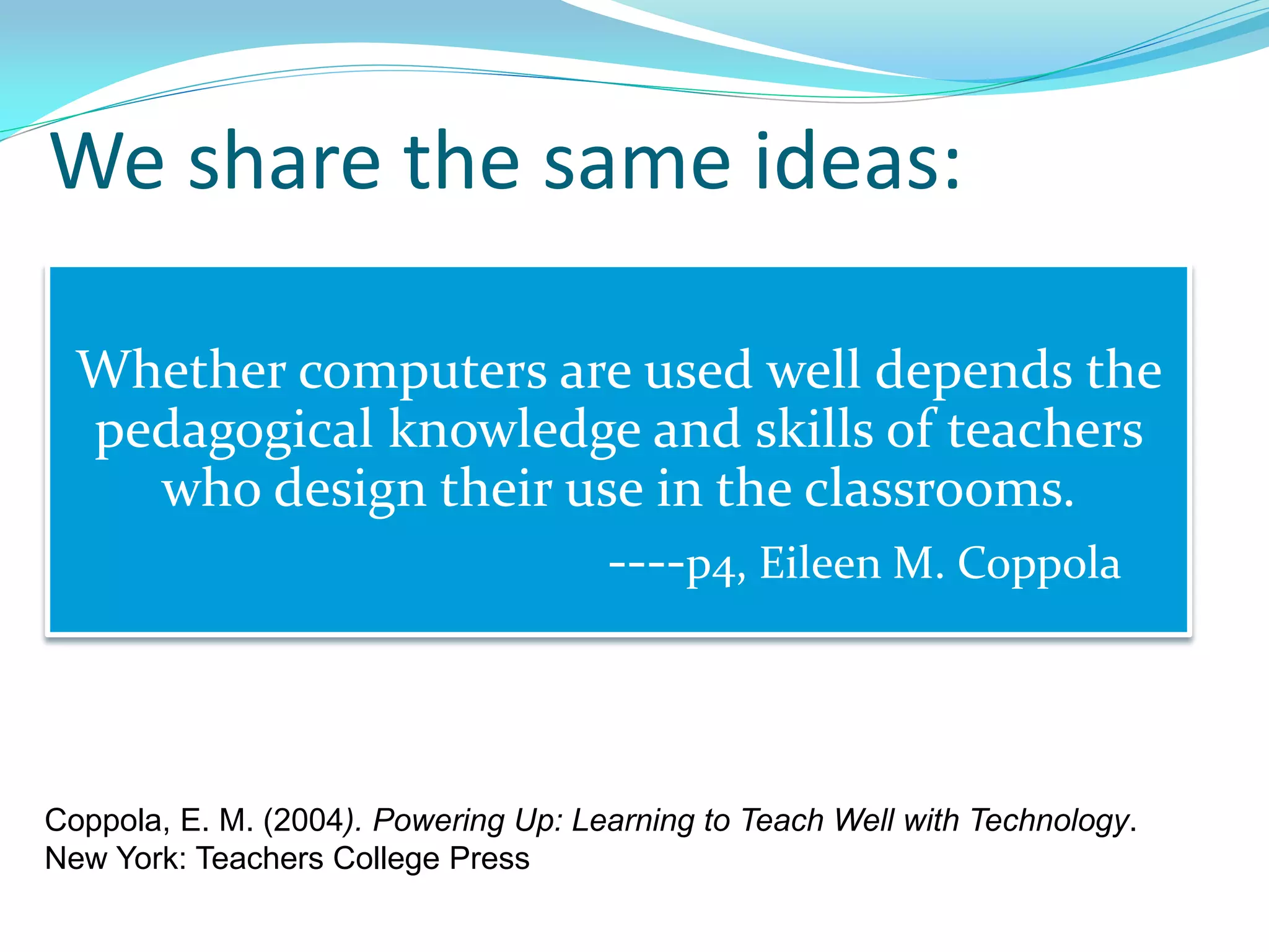 We share the same ideas:
Whether computers are used well depends the
pedagogical knowledge and skills of teachers
who design their use in the classrooms.
----p4, Eileen M. Coppola
Coppola, E. M. (2004). Powering Up: Learning to Teach Well with Technology.
New York: Teachers College Press
 