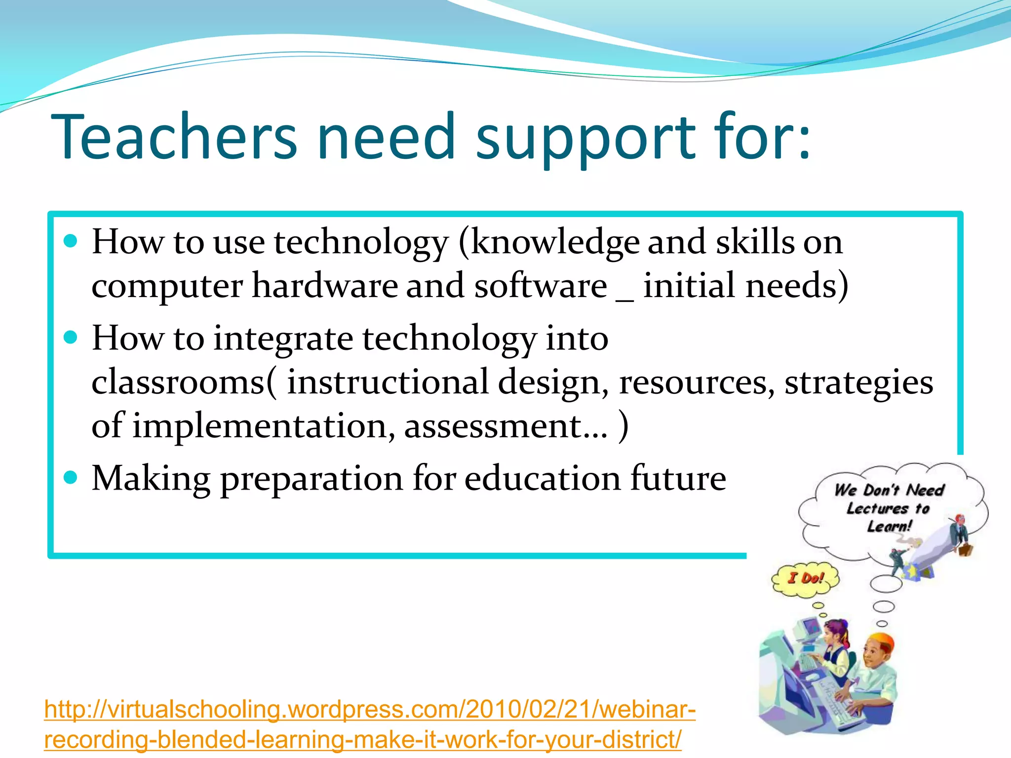 Teachers need support for:
 How to use technology (knowledge and skills on
computer hardware and software _ initial needs)
 How to integrate technology into
classrooms( instructional design, resources, strategies
of implementation, assessment… )
 Making preparation for education future
http://virtualschooling.wordpress.com/2010/02/21/webinar-
recording-blended-learning-make-it-work-for-your-district/
 