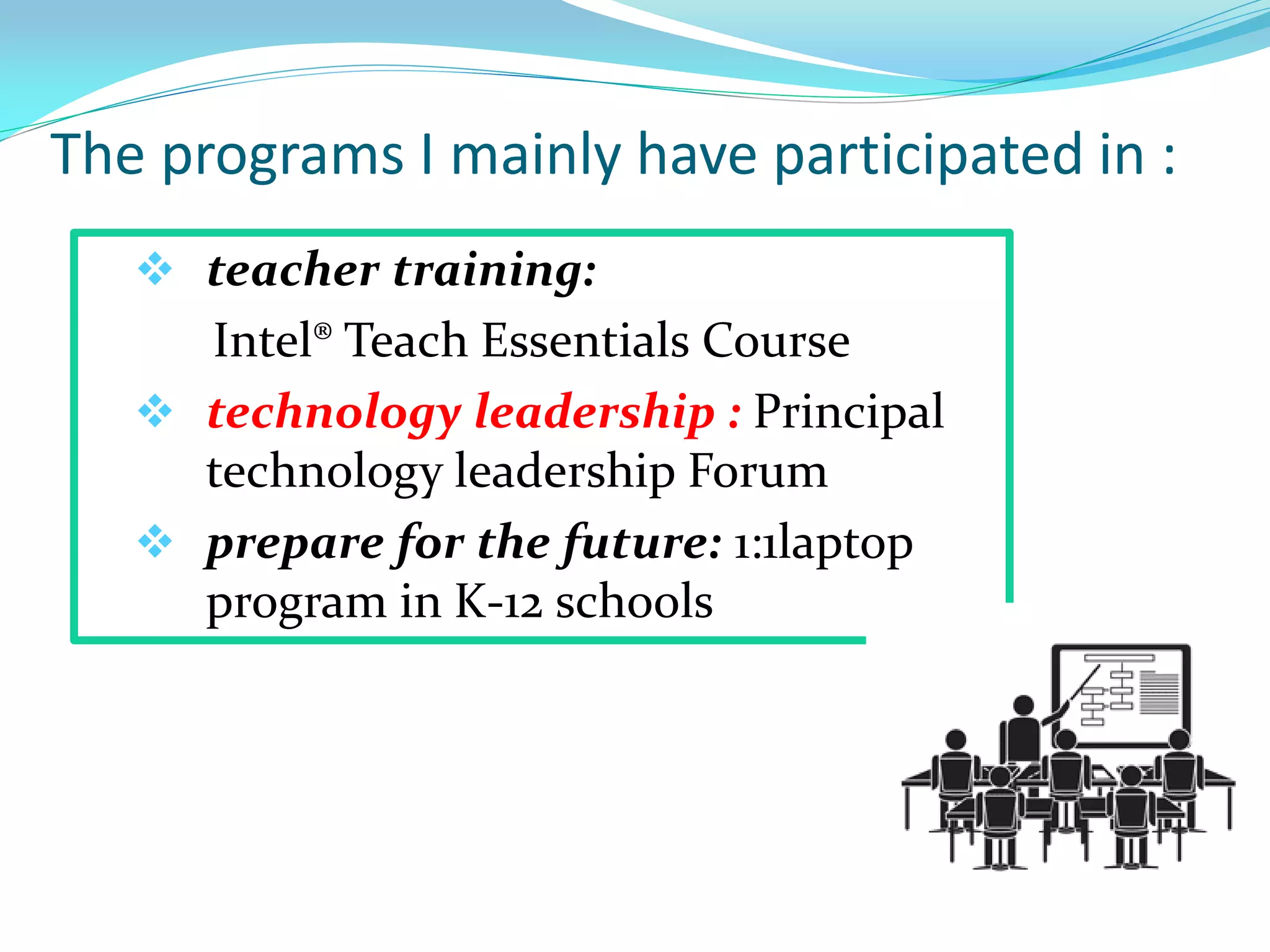 The programs I mainly have participated in :
 teacher training:
Intel® Teach Essentials Course
 technology leadership : Principal
technology leadership Forum
 prepare for the future: 1:1laptop
program in K-12 schools
 