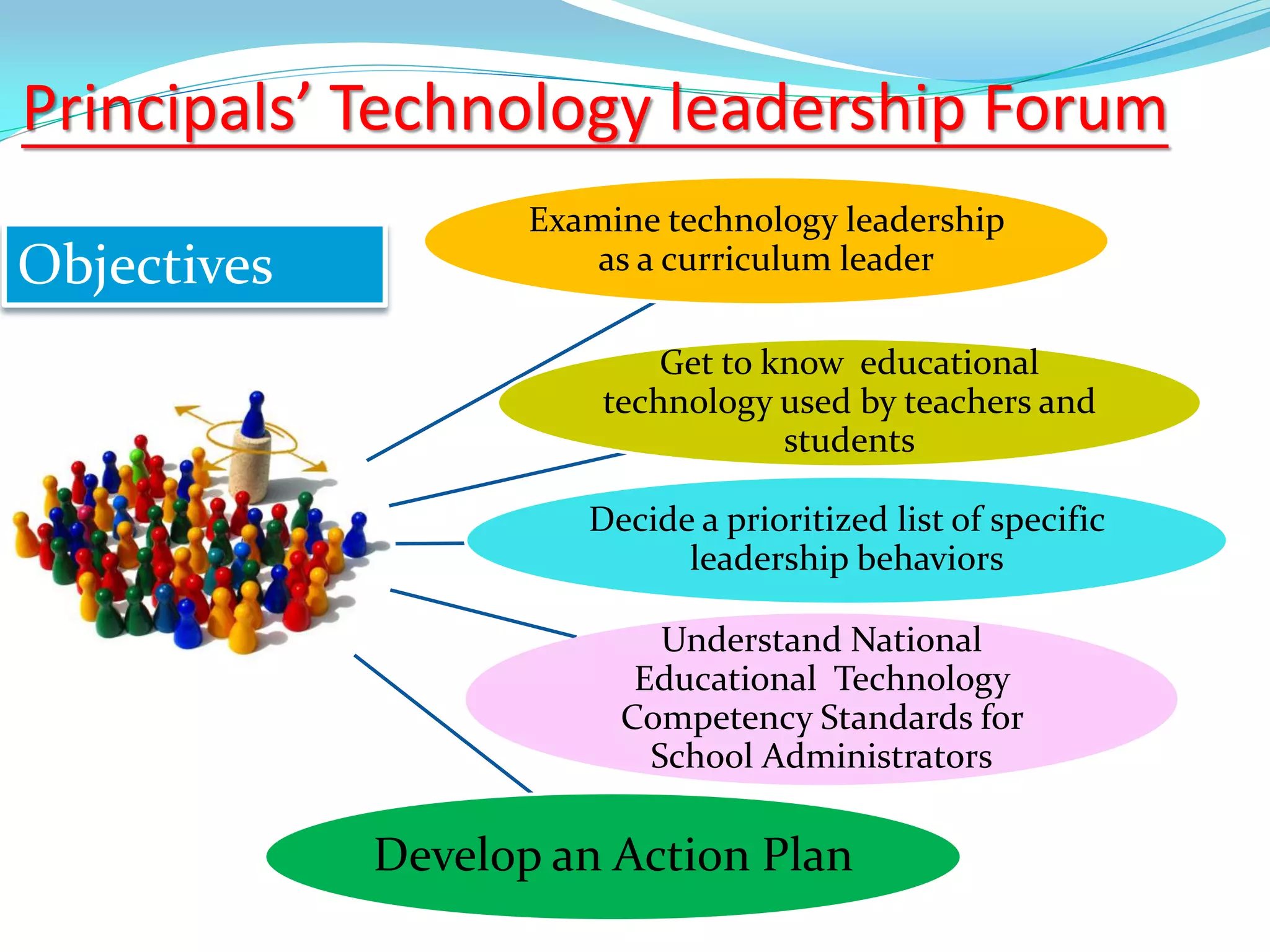 Principals’ Technology leadership Forum
Objectives
Examine technology leadership
as a curriculum leader
Get to know educational
technology used by teachers and
students
Decide a prioritized list of specific
leadership behaviors
Understand National
Educational Technology
Competency Standards for
School Administrators
Develop an Action Plan
 