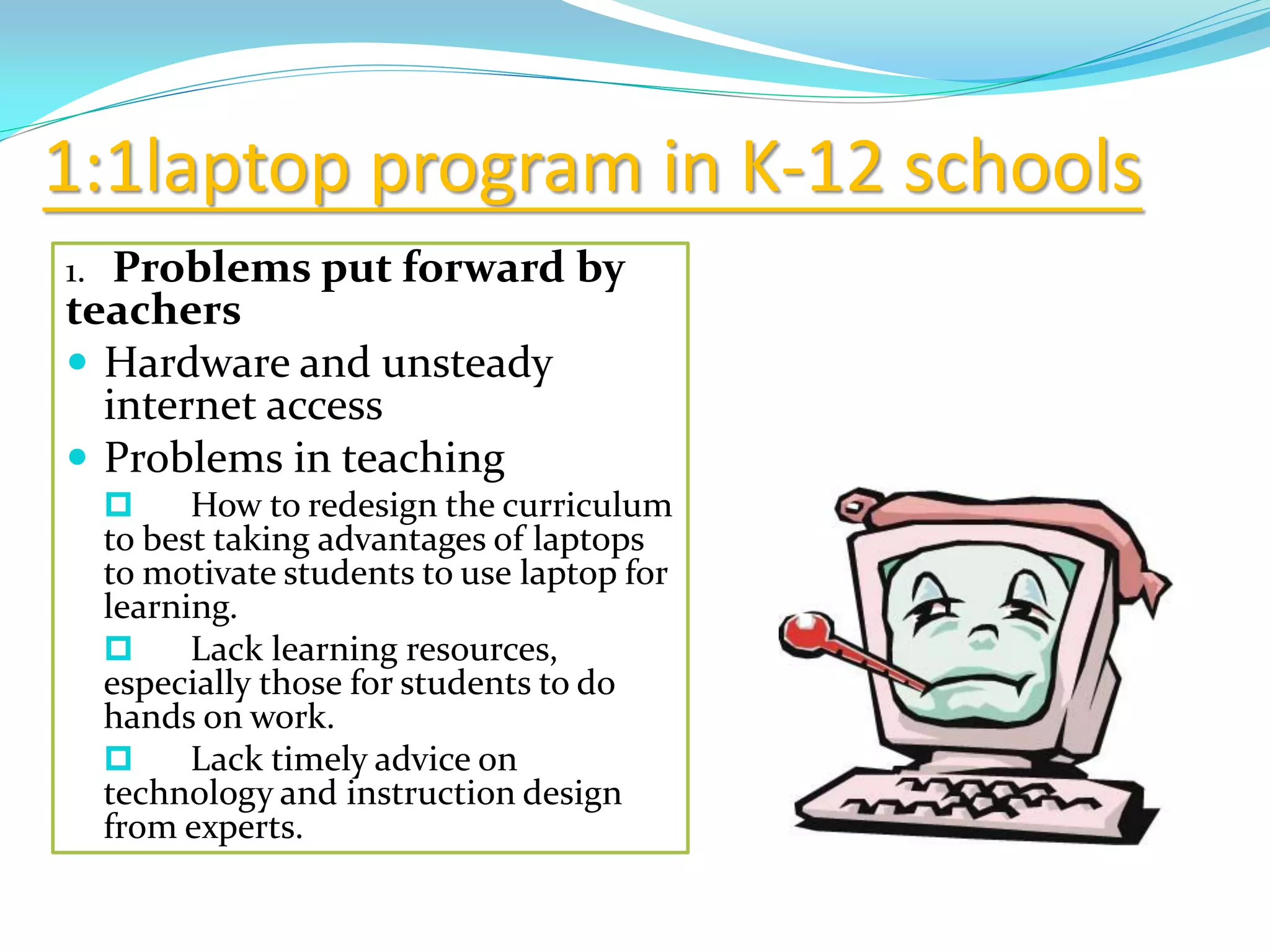 1:1laptop program in K-12 schools
1. Problems put forward by
teachers
 Hardware and unsteady
internet access
 Problems in teaching
 How to redesign the curriculum
to best taking advantages of laptops
to motivate students to use laptop for
learning.
 Lack learning resources,
especially those for students to do
hands on work.
 Lack timely advice on
technology and instruction design
from experts.
 