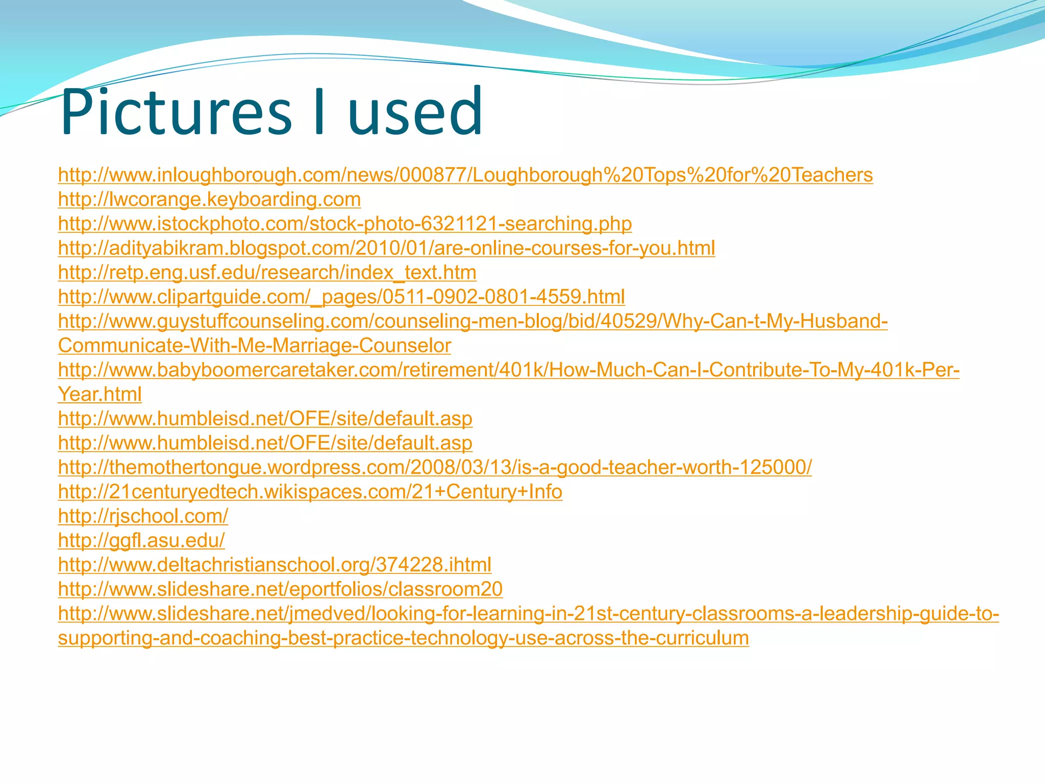 http://www.inloughborough.com/news/000877/Loughborough%20Tops%20for%20Teachers
http://lwcorange.keyboarding.com
http://www.istockphoto.com/stock-photo-6321121-searching.php
http://adityabikram.blogspot.com/2010/01/are-online-courses-for-you.html
http://retp.eng.usf.edu/research/index_text.htm
http://www.clipartguide.com/_pages/0511-0902-0801-4559.html
http://www.guystuffcounseling.com/counseling-men-blog/bid/40529/Why-Can-t-My-Husband-
Communicate-With-Me-Marriage-Counselor
http://www.babyboomercaretaker.com/retirement/401k/How-Much-Can-I-Contribute-To-My-401k-Per-
Year.html
http://www.humbleisd.net/OFE/site/default.asp
http://www.humbleisd.net/OFE/site/default.asp
http://themothertongue.wordpress.com/2008/03/13/is-a-good-teacher-worth-125000/
http://21centuryedtech.wikispaces.com/21+Century+Info
http://rjschool.com/
http://ggfl.asu.edu/
http://www.deltachristianschool.org/374228.ihtml
http://www.slideshare.net/eportfolios/classroom20
http://www.slideshare.net/jmedved/looking-for-learning-in-21st-century-classrooms-a-leadership-guide-to-
supporting-and-coaching-best-practice-technology-use-across-the-curriculum
Pictures I used
 